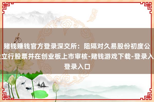 赌钱赚钱官方登录深交所：阻隔对久易股份初度公设立行股票并在创业板上市审核-赌钱游戏下载-登录入口