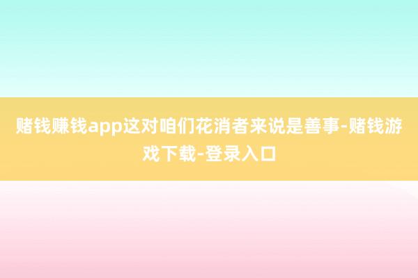 赌钱赚钱app这对咱们花消者来说是善事-赌钱游戏下载-登录入口