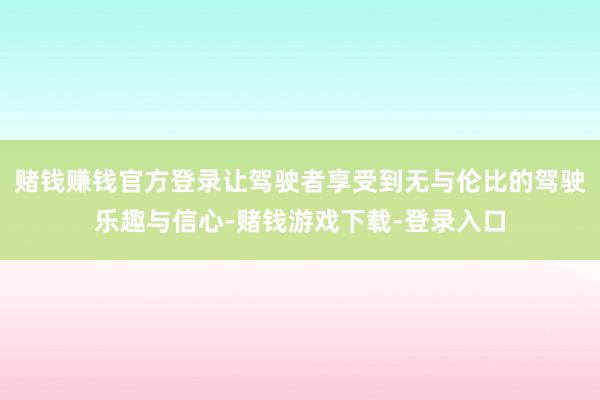 赌钱赚钱官方登录让驾驶者享受到无与伦比的驾驶乐趣与信心-赌钱游戏下载-登录入口