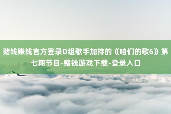 赌钱赚钱官方登录D组歌手加持的《咱们的歌6》第七期节目-赌钱游戏下载-登录入口