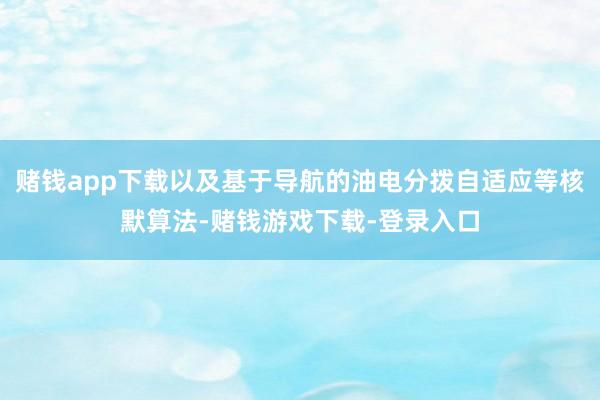 赌钱app下载以及基于导航的油电分拨自适应等核默算法-赌钱游戏下载-登录入口