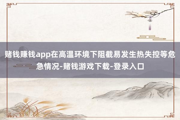 赌钱赚钱app在高温环境下阻截易发生热失控等危急情况-赌钱游戏下载-登录入口
