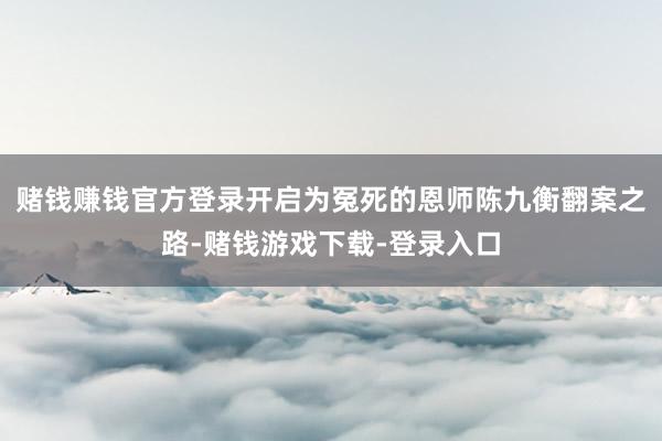 赌钱赚钱官方登录开启为冤死的恩师陈九衡翻案之路-赌钱游戏下载-登录入口