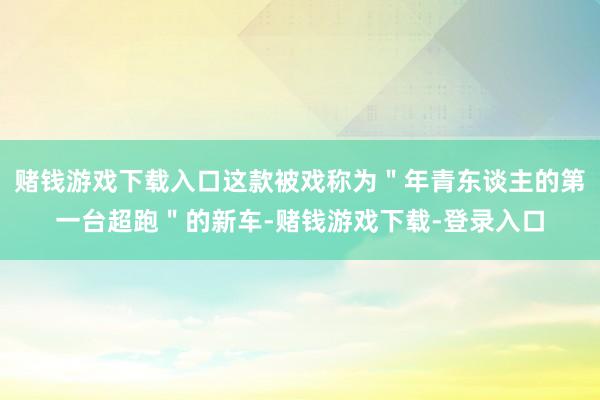 赌钱游戏下载入口这款被戏称为＂年青东谈主的第一台超跑＂的新车-赌钱游戏下载-登录入口