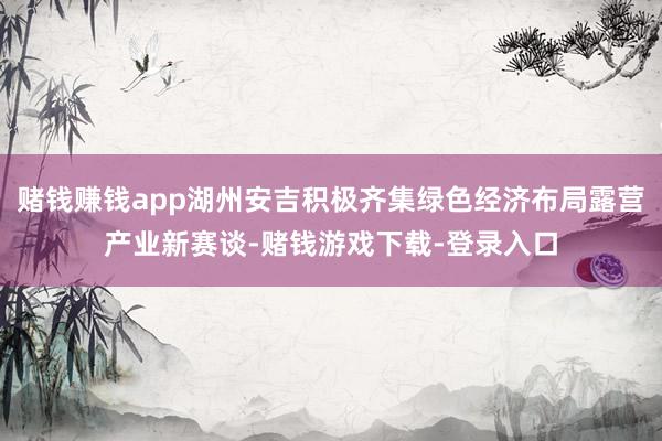 赌钱赚钱app湖州安吉积极齐集绿色经济布局露营产业新赛谈-赌钱游戏下载-登录入口