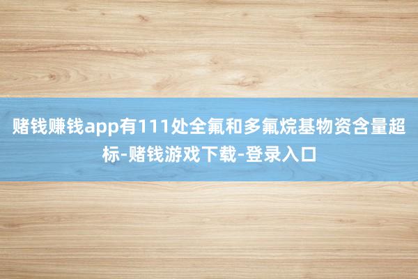 赌钱赚钱app有111处全氟和多氟烷基物资含量超标-赌钱游戏下载-登录入口