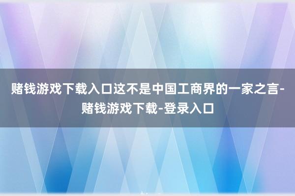 赌钱游戏下载入口这不是中国工商界的一家之言-赌钱游戏下载-登录入口