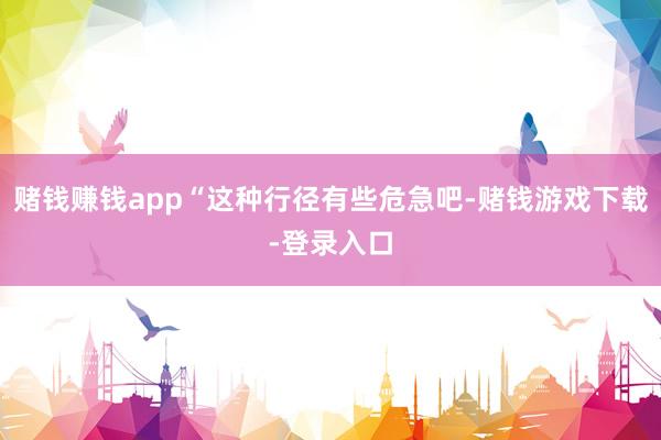 赌钱赚钱app“这种行径有些危急吧-赌钱游戏下载-登录入口