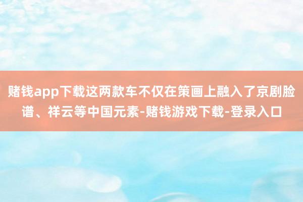 赌钱app下载这两款车不仅在策画上融入了京剧脸谱、祥云等中国元素-赌钱游戏下载-登录入口
