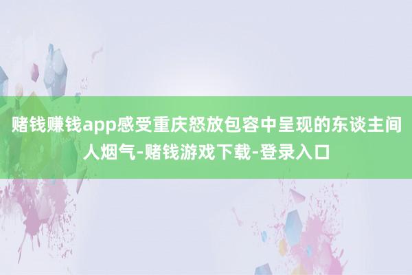 赌钱赚钱app感受重庆怒放包容中呈现的东谈主间人烟气-赌钱游戏下载-登录入口