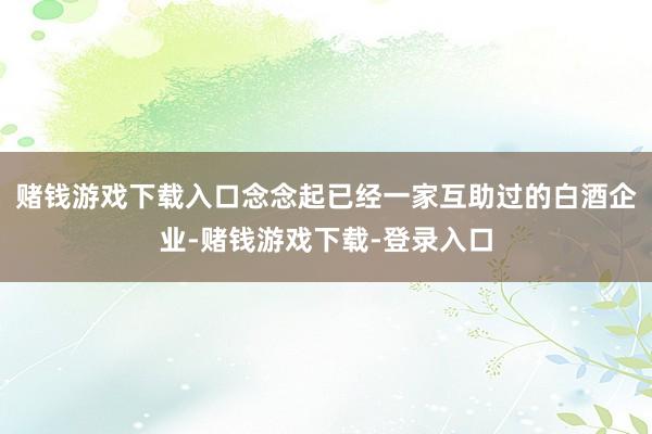 赌钱游戏下载入口念念起已经一家互助过的白酒企业-赌钱游戏下载-登录入口