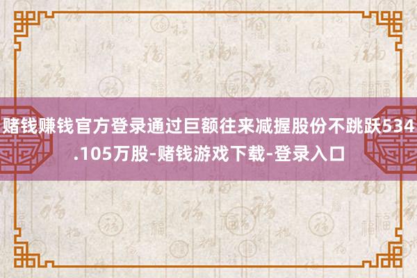 赌钱赚钱官方登录通过巨额往来减握股份不跳跃534.105万股-赌钱游戏下载-登录入口