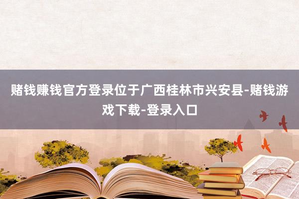 赌钱赚钱官方登录位于广西桂林市兴安县-赌钱游戏下载-登录入口
