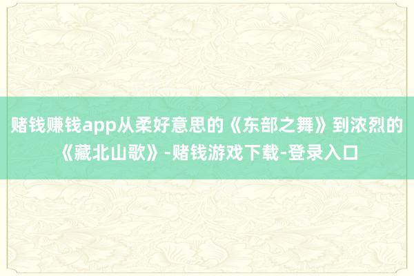 赌钱赚钱app从柔好意思的《东部之舞》到浓烈的《藏北山歌》-赌钱游戏下载-登录入口