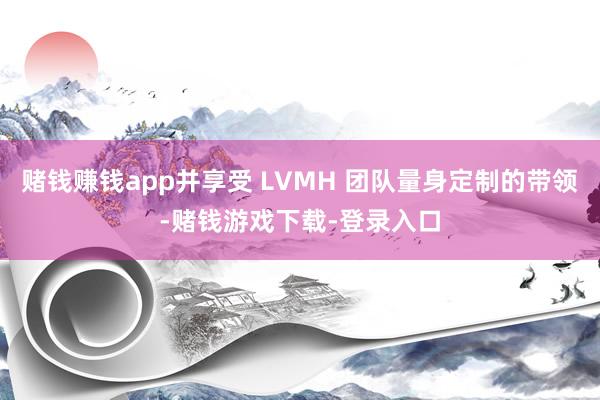 赌钱赚钱app并享受 LVMH 团队量身定制的带领-赌钱游戏下载-登录入口