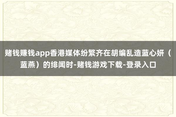 赌钱赚钱app香港媒体纷繁齐在胡编乱造蓝心妍（蓝燕）的绯闻时-赌钱游戏下载-登录入口