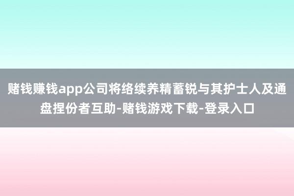 赌钱赚钱app公司将络续养精蓄锐与其护士人及通盘捏份者互助-赌钱游戏下载-登录入口