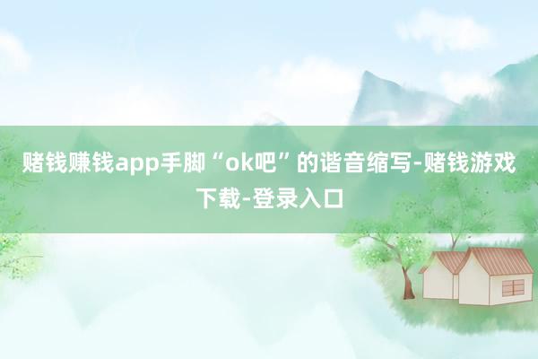 赌钱赚钱app手脚“ok吧”的谐音缩写-赌钱游戏下载-登录入口