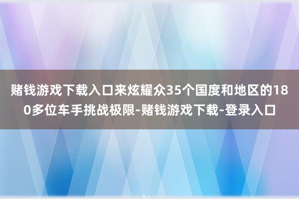 赌钱游戏下载入口来炫耀众35个国度和地区的180多位车手挑战极限-赌钱游戏下载-登录入口