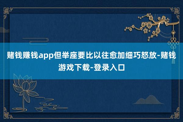 赌钱赚钱app但举座要比以往愈加细巧怒放-赌钱游戏下载-登录入口