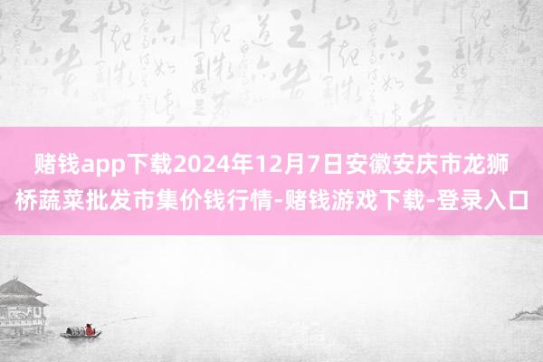 赌钱app下载2024年12月7日安徽安庆市龙狮桥蔬菜批发市集价钱行情-赌钱游戏下载-登录入口
