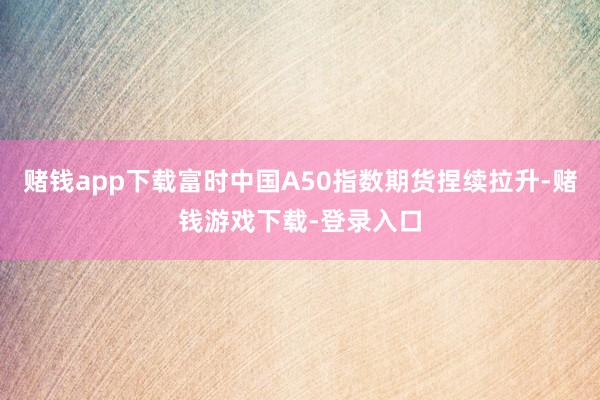 赌钱app下载富时中国A50指数期货捏续拉升-赌钱游戏下载-登录入口