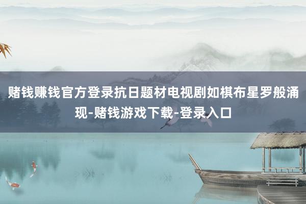 赌钱赚钱官方登录抗日题材电视剧如棋布星罗般涌现-赌钱游戏下载-登录入口