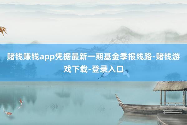 赌钱赚钱app凭据最新一期基金季报线路-赌钱游戏下载-登录入口