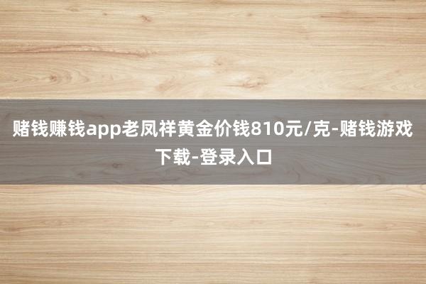 赌钱赚钱app老凤祥黄金价钱810元/克-赌钱游戏下载-登录入口