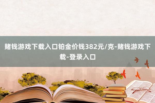 赌钱游戏下载入口铂金价钱382元/克-赌钱游戏下载-登录入口