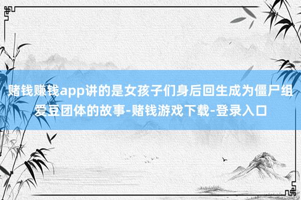 赌钱赚钱app讲的是女孩子们身后回生成为僵尸组爱豆团体的故事-赌钱游戏下载-登录入口