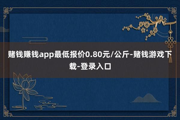 赌钱赚钱app最低报价0.80元/公斤-赌钱游戏下载-登录入口