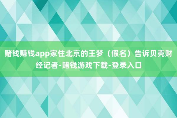 赌钱赚钱app家住北京的王梦（假名）告诉贝壳财经记者-赌钱游戏下载-登录入口