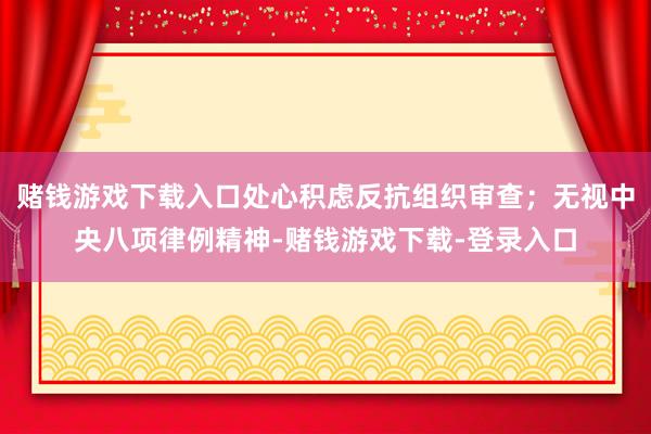 赌钱游戏下载入口处心积虑反抗组织审查；无视中央八项律例精神-赌钱游戏下载-登录入口