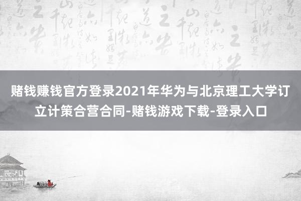 赌钱赚钱官方登录2021年华为与北京理工大学订立计策合营合同-赌钱游戏下载-登录入口