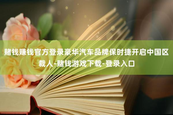 赌钱赚钱官方登录豪华汽车品牌保时捷开启中国区裁人-赌钱游戏下载-登录入口