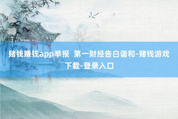 赌钱赚钱app举报  第一财经告白谐和-赌钱游戏下载-登录入口