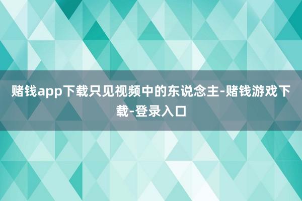 赌钱app下载只见视频中的东说念主-赌钱游戏下载-登录入口
