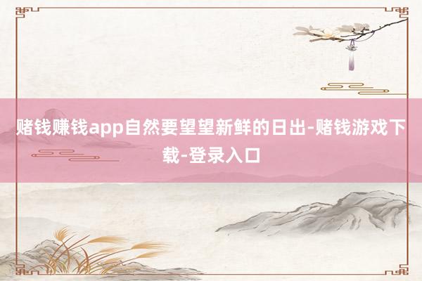 赌钱赚钱app自然要望望新鲜的日出-赌钱游戏下载-登录入口