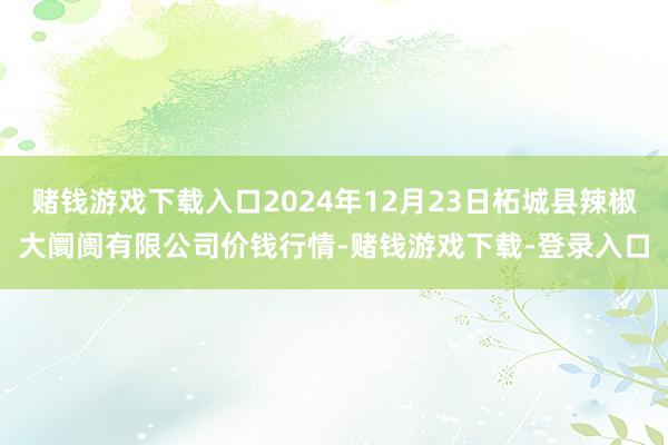 赌钱游戏下载入口2024年12月23日柘城县辣椒大阛阓有限公司价钱行情-赌钱游戏下载-登录入口