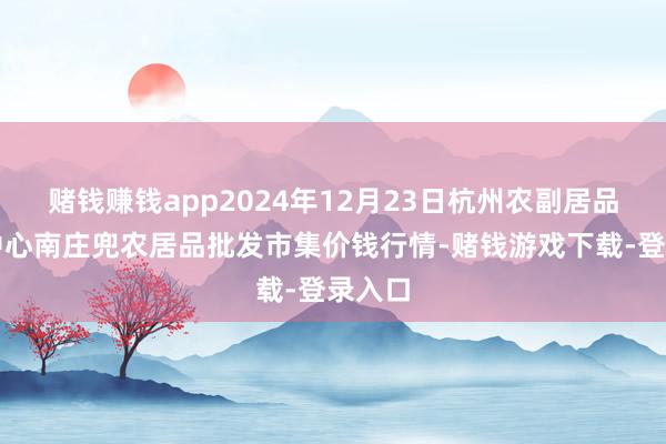 赌钱赚钱app2024年12月23日杭州农副居品物流中心南庄兜农居品批发市集价钱行情-赌钱游戏下载-登录入口