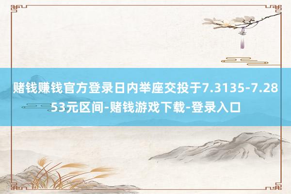 赌钱赚钱官方登录日内举座交投于7.3135-7.2853元区间-赌钱游戏下载-登录入口
