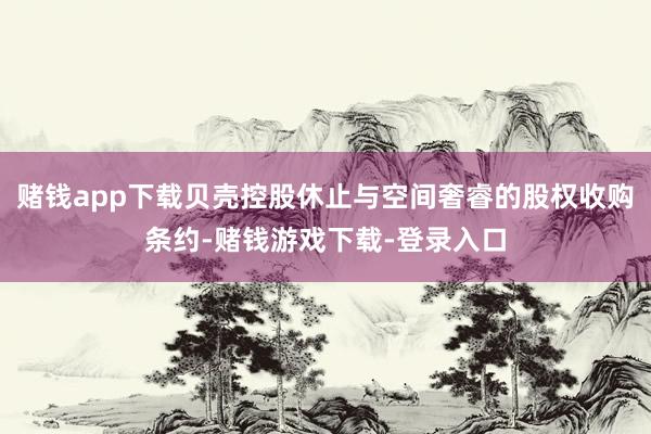 赌钱app下载贝壳控股休止与空间奢睿的股权收购条约-赌钱游戏下载-登录入口