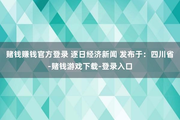 赌钱赚钱官方登录 逐日经济新闻 发布于：四川省-赌钱游戏下载-登录入口