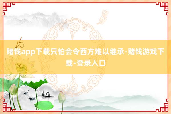 赌钱app下载只怕会令西方难以继承-赌钱游戏下载-登录入口