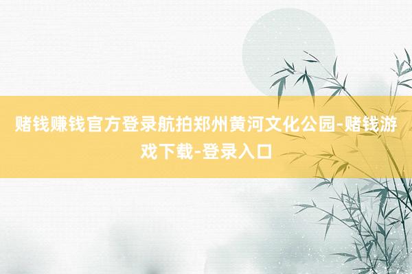 赌钱赚钱官方登录航拍郑州黄河文化公园-赌钱游戏下载-登录入口