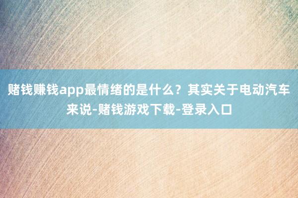 赌钱赚钱app最情绪的是什么？其实关于电动汽车来说-赌钱游戏下载-登录入口
