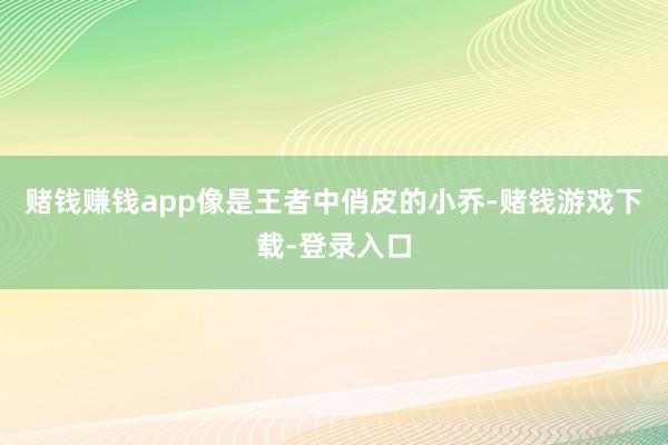 赌钱赚钱app像是王者中俏皮的小乔-赌钱游戏下载-登录入口
