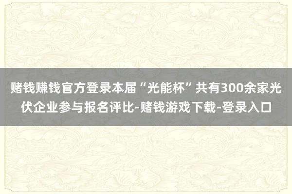 赌钱赚钱官方登录本届“光能杯”共有300余家光伏企业参与报名评比-赌钱游戏下载-登录入口