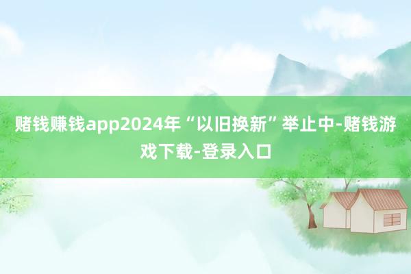 赌钱赚钱app2024年“以旧换新”举止中-赌钱游戏下载-登录入口